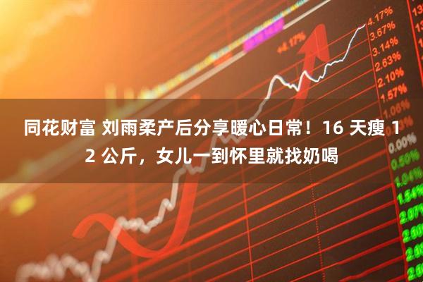 同花财富 刘雨柔产后分享暖心日常！16 天瘦 12 公斤，女儿一到怀里就找奶喝