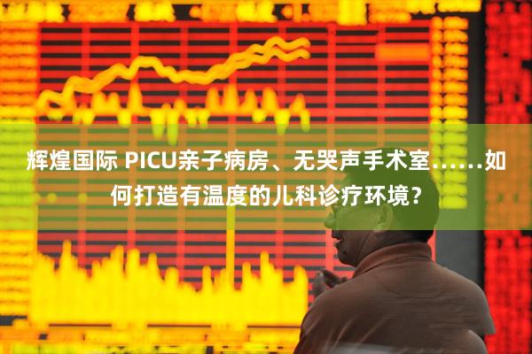 辉煌国际 PICU亲子病房、无哭声手术室……如何打造有温度的儿科诊疗环境？