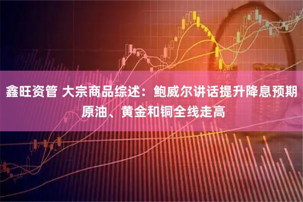 鑫旺资管 大宗商品综述：鲍威尔讲话提升降息预期 原油、黄金和铜全线走高