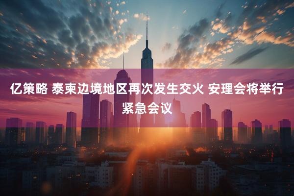 亿策略 泰柬边境地区再次发生交火 安理会将举行紧急会议