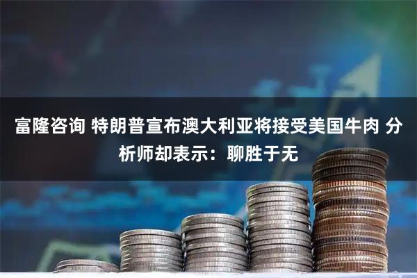 富隆咨询 特朗普宣布澳大利亚将接受美国牛肉 分析师却表示：聊胜于无