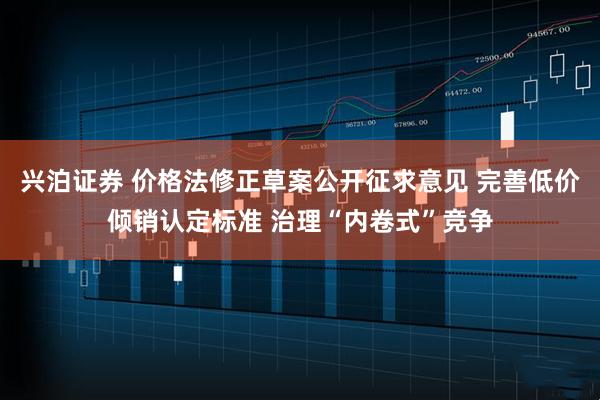 兴泊证券 价格法修正草案公开征求意见 完善低价倾销认定标准 治理“内卷式”竞争