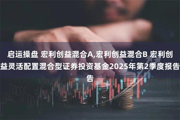 启运操盘 宏利创益混合A,宏利创益混合B 宏利创益灵活配置混合型证券投资基金2025年第2季度报告