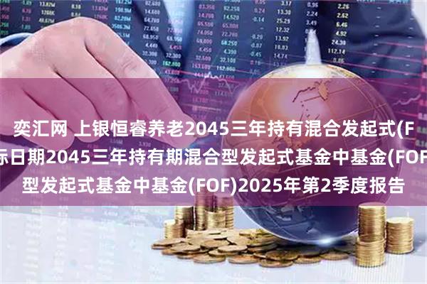 奕汇网 上银恒睿养老2045三年持有混合发起式(FOF) 上银恒睿养老目标日期2045三年持有期混合型发起式基金中基金(FOF)2025年第2季度报告