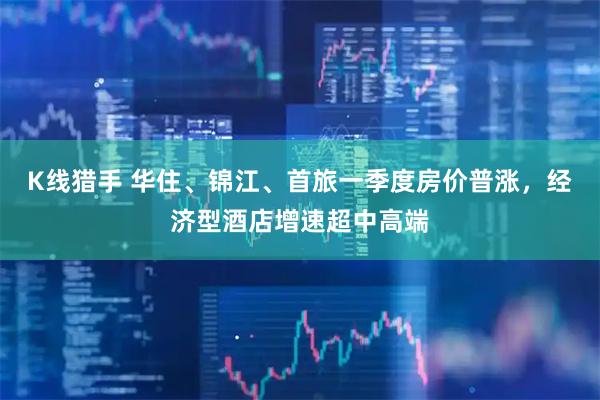 K线猎手 华住、锦江、首旅一季度房价普涨，经济型酒店增速超中高端