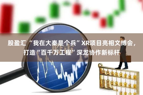 股盈汇 “我在大秦是个兵”XR项目亮相文博会，打造“百千万工程”深龙协作新标杆