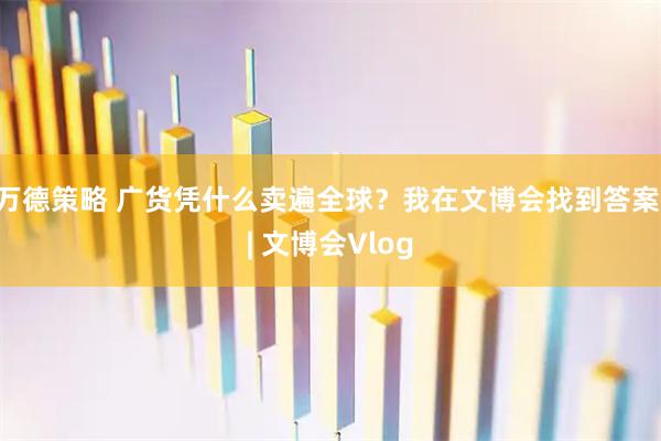 万德策略 广货凭什么卖遍全球？我在文博会找到答案 | 文博会Vlog