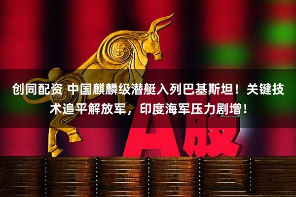 创同配资 中国麒麟级潜艇入列巴基斯坦！关键技术追平解放军，印度海军压力剧增！