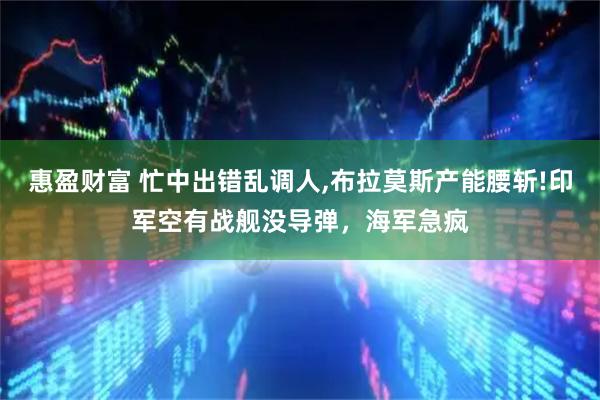 惠盈财富 忙中出错乱调人,布拉莫斯产能腰斩!印军空有战舰没导弹，海军急疯