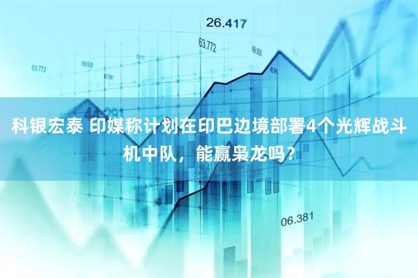 科银宏泰 印媒称计划在印巴边境部署4个光辉战斗机中队，能赢枭龙吗？