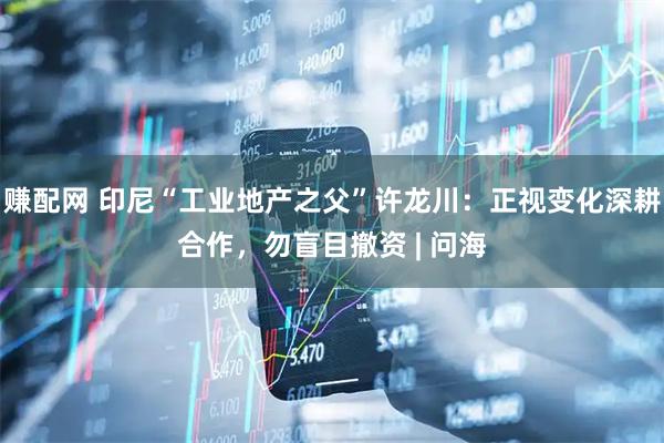 赚配网 印尼“工业地产之父”许龙川：正视变化深耕合作，勿盲目撤资 | 问海