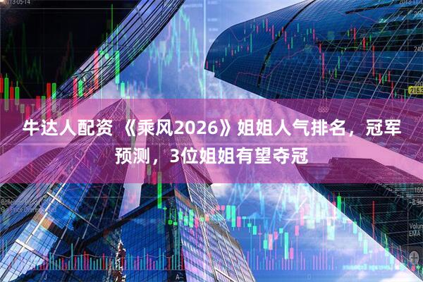 牛达人配资 《乘风2026》姐姐人气排名，冠军预测，3位姐姐有望夺冠