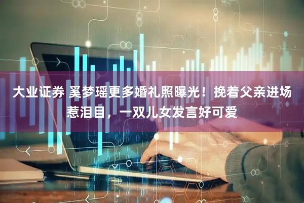 大业证券 奚梦瑶更多婚礼照曝光！挽着父亲进场惹泪目，一双儿女发言好可爱