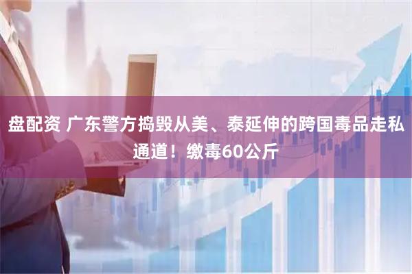 盘配资 广东警方捣毁从美、泰延伸的跨国毒品走私通道！缴毒60公斤