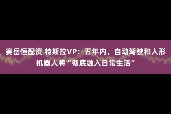 赛岳恒配资 特斯拉VP：五年内，自动驾驶和人形机器人将“彻底融入日常生活”