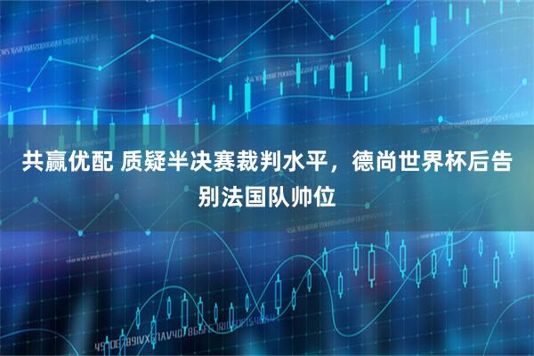 共赢优配 质疑半决赛裁判水平，德尚世界杯后告别法国队帅位