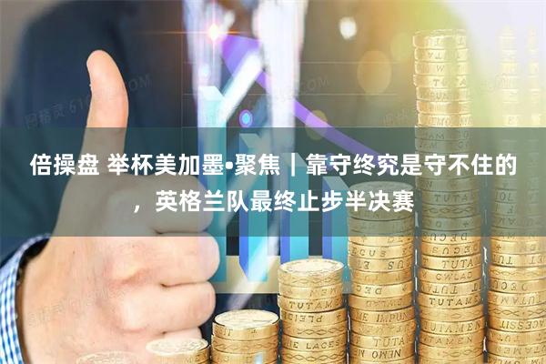 倍操盘 举杯美加墨•聚焦｜靠守终究是守不住的，英格兰队最终止步半决赛