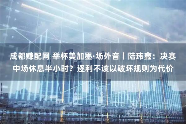 成都赚配网 举杯美加墨·场外音丨陆玮鑫:决赛中场休息半小时?逐利不该以破坏规则为代价