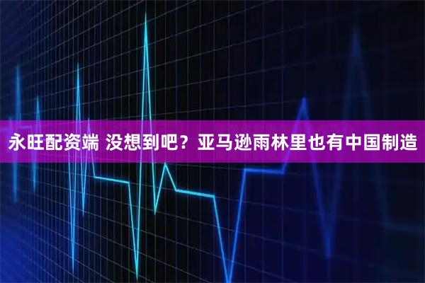 永旺配资端 没想到吧？亚马逊雨林里也有中国制造