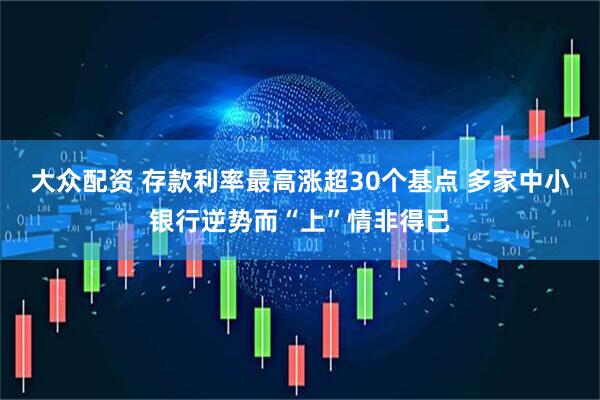 大众配资 存款利率最高涨超30个基点 多家中小银行逆势而“上”情非得已