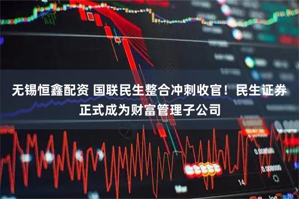 无锡恒鑫配资 国联民生整合冲刺收官！民生证券正式成为财富管理子公司