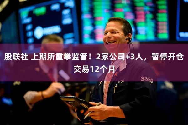 股联社 上期所重拳监管！2家公司+3人，暂停开仓交易12个月