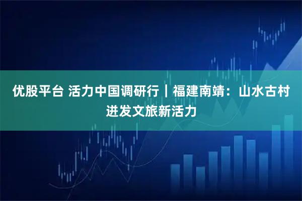 优股平台 活力中国调研行｜福建南靖：山水古村迸发文旅新活力