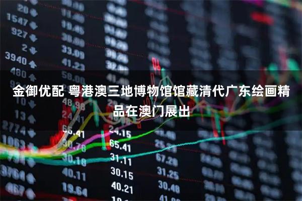 金御优配 粤港澳三地博物馆馆藏清代广东绘画精品在澳门展出
