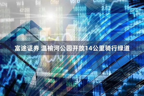 富途证券 温榆河公园开放14公里骑行绿道