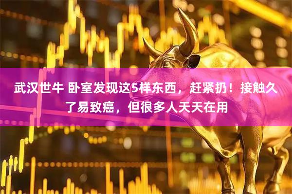 武汉世牛 卧室发现这5样东西，赶紧扔！接触久了易致癌，但很多人天天在用