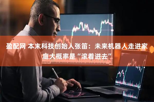 盈配网 本末科技创始人张笛：未来机器人走进家庭大概率是“滚着进去”